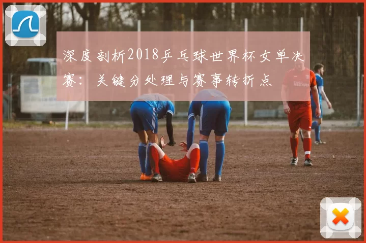 深度剖析2018乒乓球世界杯女单决赛:关键分处理与赛事转折点