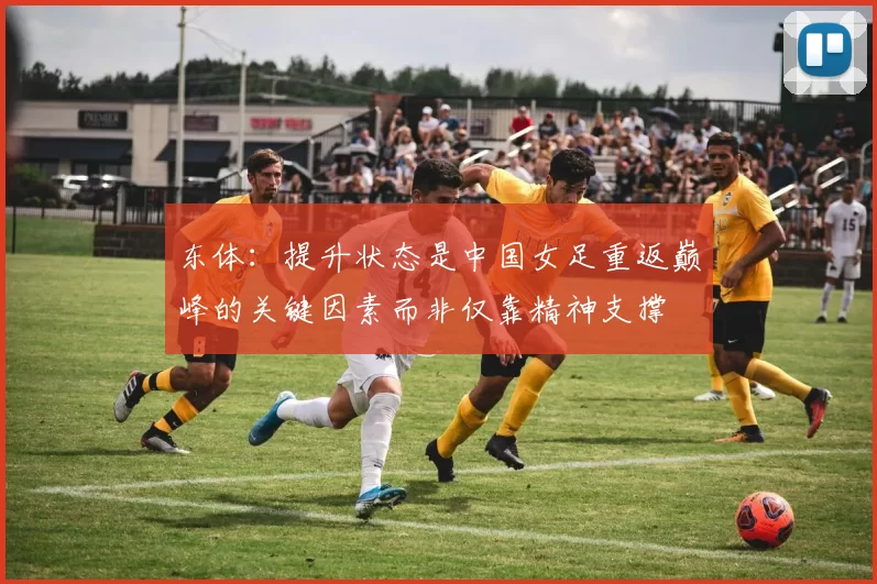 东体:提升状态是中国女足重返巅峰的关键因素而非仅靠精神支撑