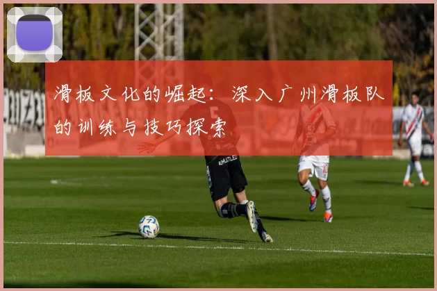 滑板文化的崛起：深入广州滑板队的训练与技巧探索