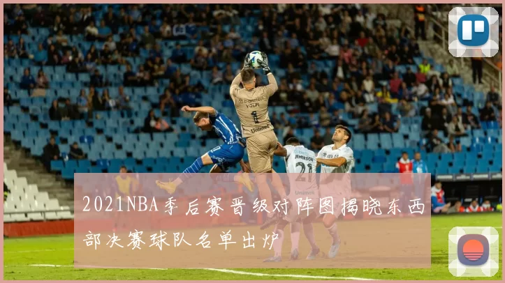 2021NBA季后赛晋级对阵图揭晓东西部决赛球队名单出炉
