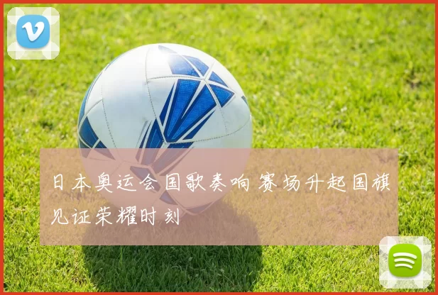 日本奥运会国歌奏响 赛场升起国旗见证荣耀时刻
