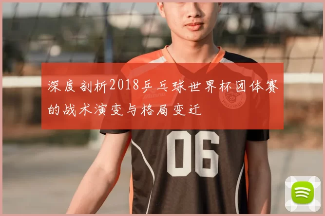 深度剖析2018乒乓球世界杯团体赛的战术演变与格局变迁