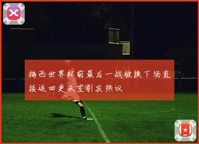 梅西世界杯前最后一战被换下场直接返回更衣室引发热议
