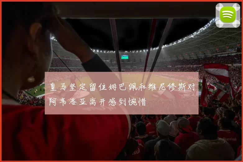 皇马坚定留住姆巴佩和维尼修斯对阿韦洛亚离开感到惋惜