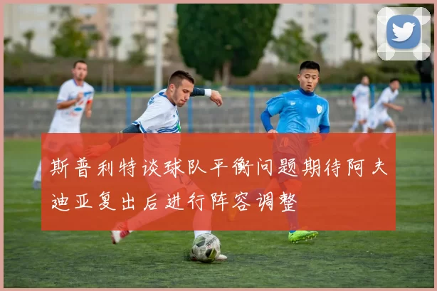 斯普利特谈球队平衡问题期待阿夫迪亚复出后进行阵容调整