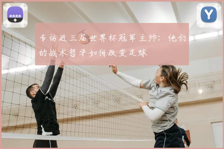 专访近三届世界杯冠军主帅:他们的战术哲学如何改变足球