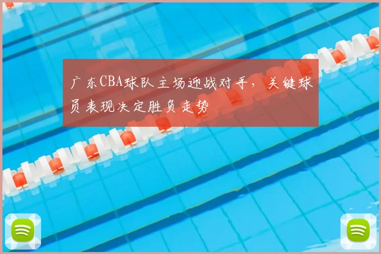 广东CBA球队主场迎战对手，关键球员表现决定胜负走势