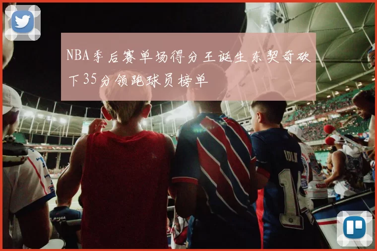 NBA季后赛单场得分王诞生东契奇砍下35分领跑球员榜单