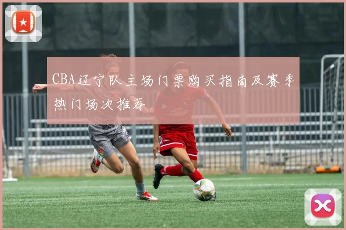 CBA辽宁队主场门票购买指南及赛季热门场次推荐