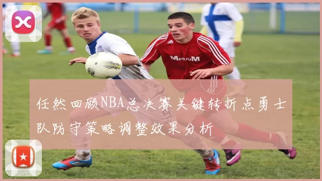 任然回顾NBA总决赛关键转折点勇士队防守策略调整效果分析