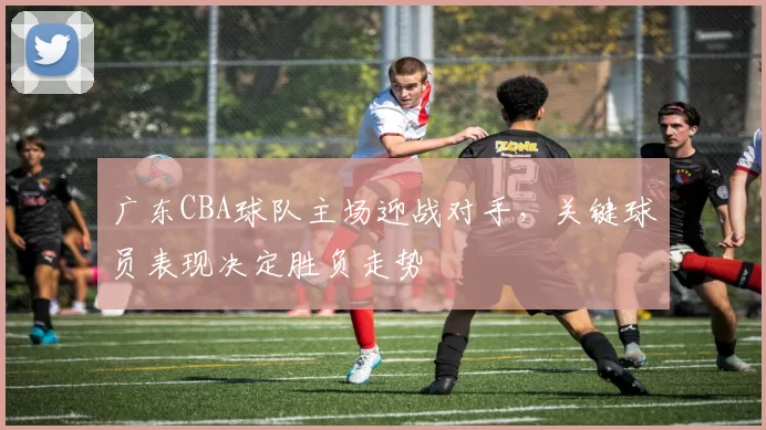 广东CBA球队主场迎战对手,关键球员表现决定胜负走势