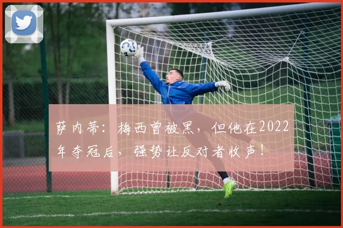 萨内蒂:梅西曾被黑,但他在2022年夺冠后,强势让反对者收声!