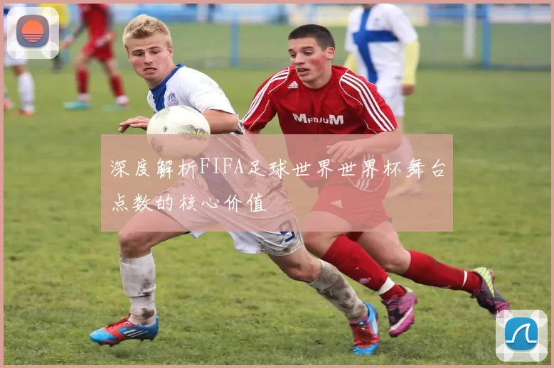 深度解析FIFA足球世界世界杯舞台点数的核心价值