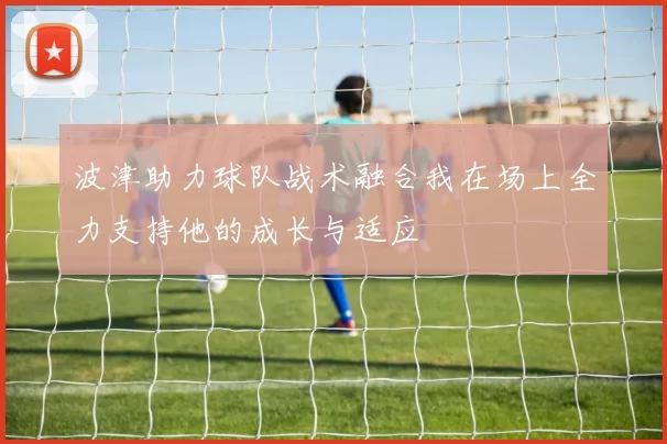 波津助力球队战术融合我在场上全力支持他的成长与适应
