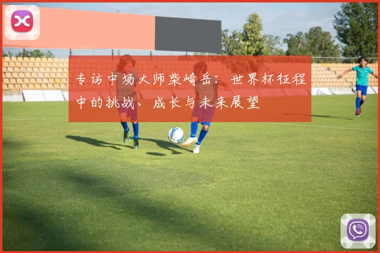 专访中场大师柴崎岳：世界杯征程中的挑战、成长与未来展望