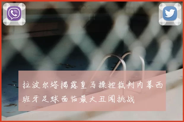 拉波尔塔揭露皇马操控裁判内幕西班牙足球面临最大丑闻挑战
