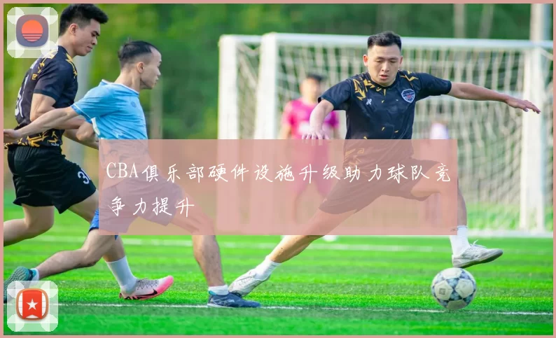 CBA俱乐部硬件设施升级助力球队竞争力提升