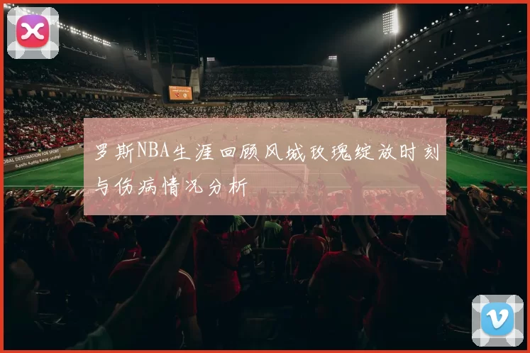 罗斯NBA生涯回顾风城玫瑰绽放时刻与伤病情况分析