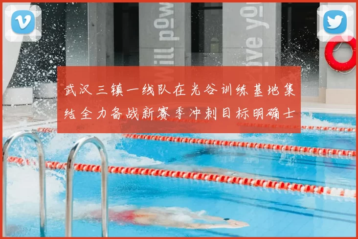 武汉三镇一线队在光谷训练基地集结全力备战新赛季冲刺目标明确士气高涨
