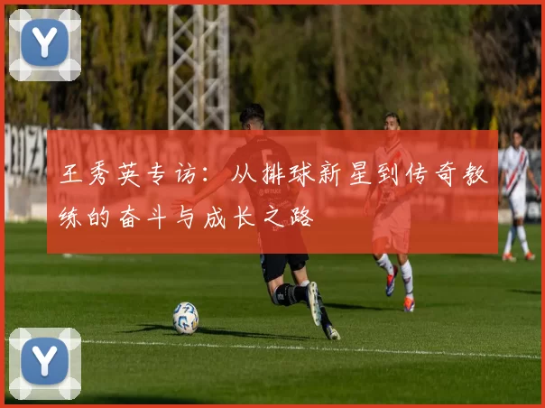王秀英专访:从排球新星到传奇教练的奋斗与成长之路