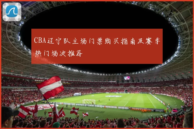 CBA辽宁队主场门票购买指南及赛季热门场次推荐