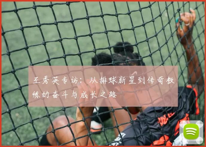 王秀英专访:从排球新星到传奇教练的奋斗与成长之路