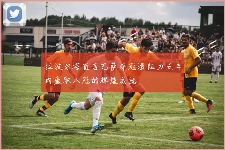拉波尔塔直言巴萨夺冠遭阻力五年内豪取八冠的辉煌成就