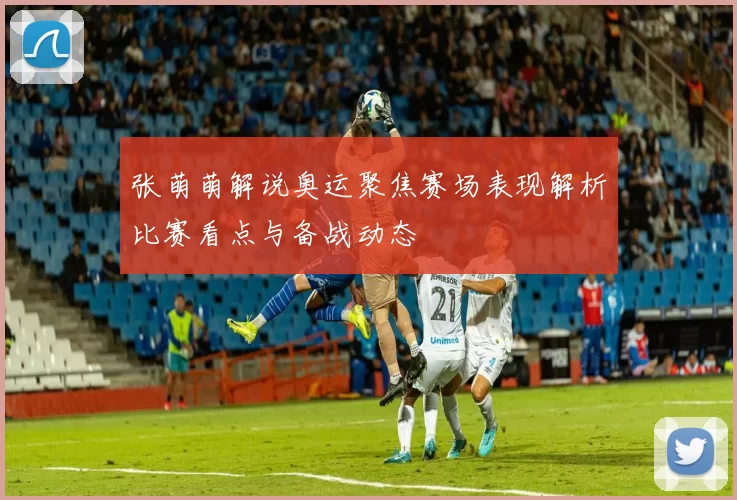 张萌萌解说奥运聚焦赛场表现解析比赛看点与备战动态