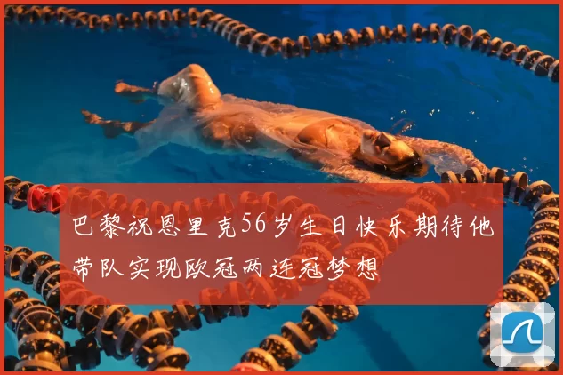 巴黎祝恩里克56岁生日快乐期待他带队实现欧冠两连冠梦想