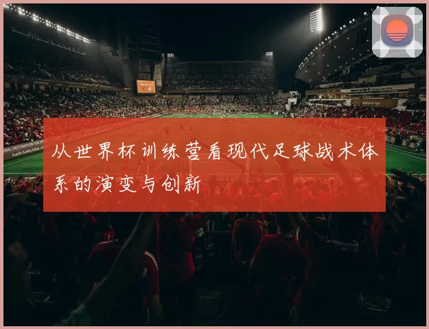 从世界杯训练营看现代足球战术体系的演变与创新