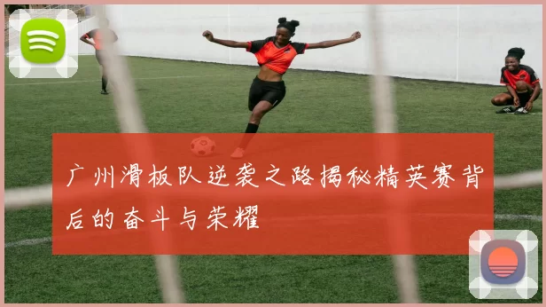 广州滑板队逆袭之路揭秘精英赛背后的奋斗与荣耀