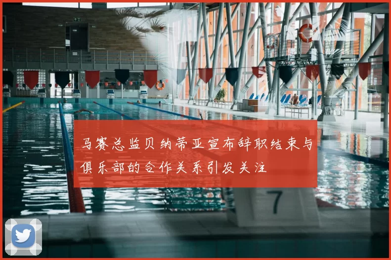 马赛总监贝纳蒂亚宣布辞职结束与俱乐部的合作关系引发关注