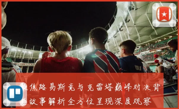 聚焦路易斯竟与克雷塔巅峰对决背后故事解析全方位呈现深度观察