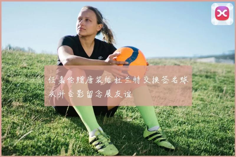 任嘉伦赠唐装给杜兰特交换签名球衣并合影留念展友谊