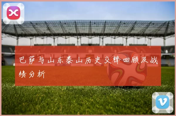 巴萨与山东泰山历史交锋回顾及战绩分析