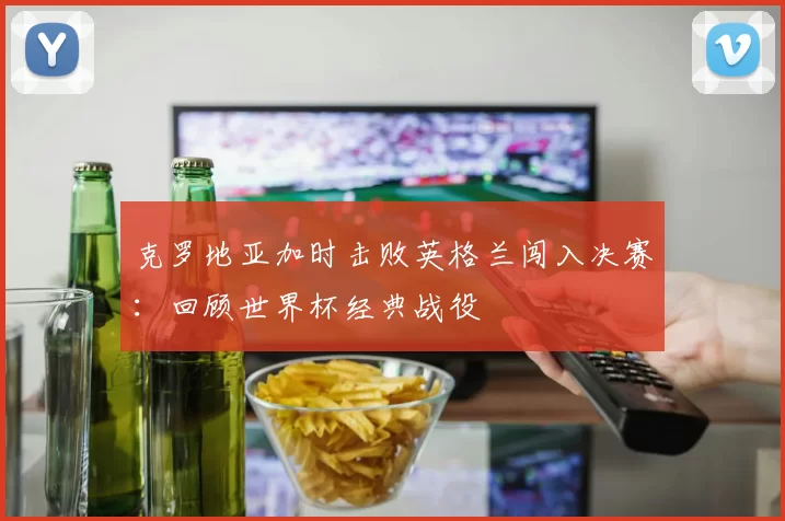克罗地亚加时击败英格兰闯入决赛：回顾世界杯经典战役
