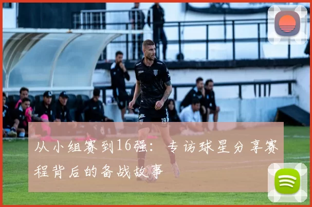 从小组赛到16强：专访球星分享赛程背后的备战故事