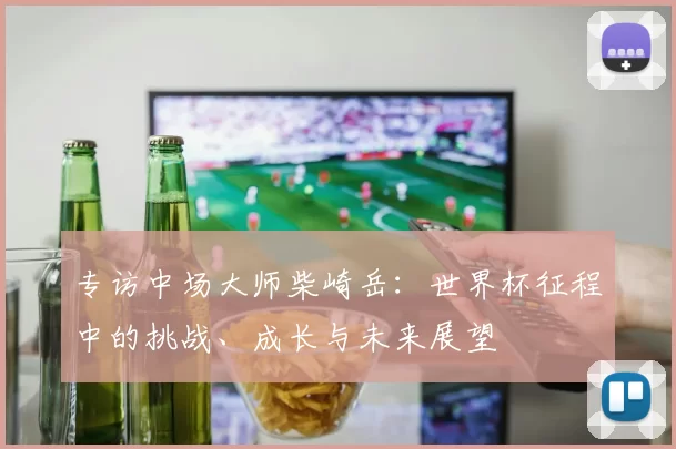 专访中场大师柴崎岳:世界杯征程中的挑战、成长与未来展望