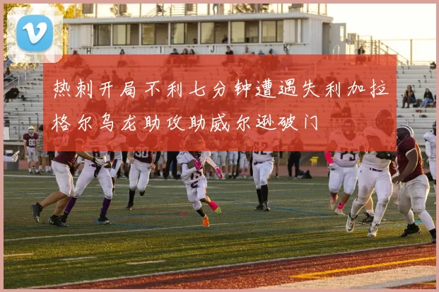 热刺开局不利七分钟遭遇失利加拉格尔乌龙助攻助威尔逊破门