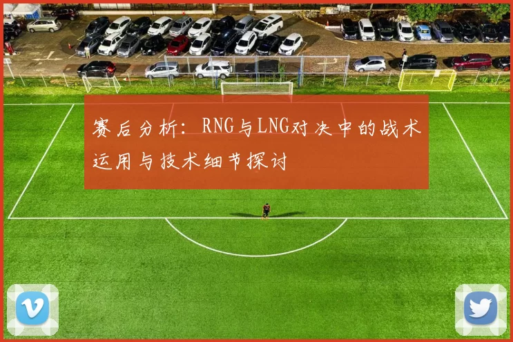 赛后分析:RNG与LNG对决中的战术运用与技术细节探讨