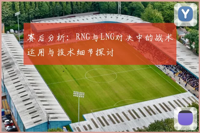 赛后分析:RNG与LNG对决中的战术运用与技术细节探讨
