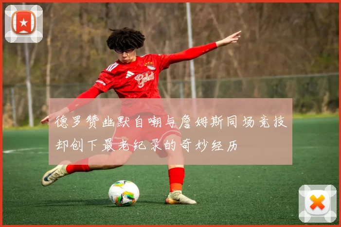 德罗赞幽默自嘲与詹姆斯同场竞技却创下最老纪录的奇妙经历