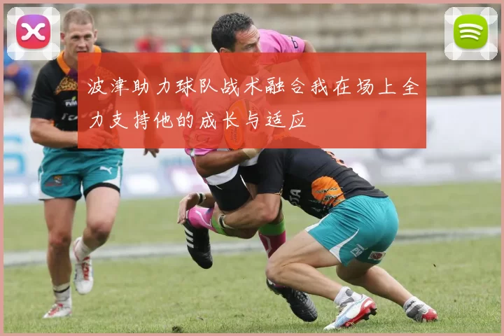 波津助力球队战术融合我在场上全力支持他的成长与适应