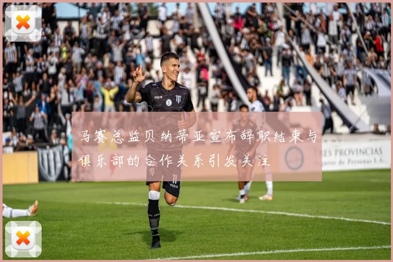马赛总监贝纳蒂亚宣布辞职结束与俱乐部的合作关系引发关注