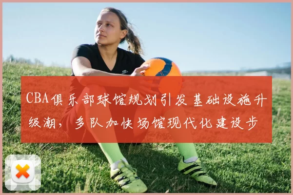CBA俱乐部球馆规划引发基础设施升级潮，多队加快场馆现代化建设步伐