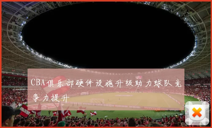 CBA俱乐部硬件设施升级助力球队竞争力提升