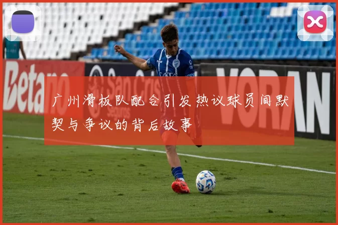 广州滑板队配合引发热议球员间默契与争议的背后故事