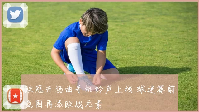 欧冠开场曲手机铃声上线 球迷赛前氛围再添欧战元素