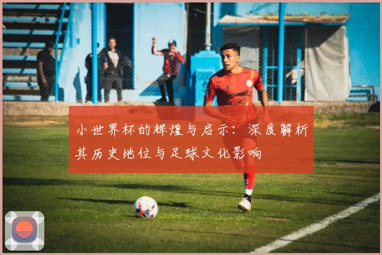 小世界杯的辉煌与启示:深度解析其历史地位与足球文化影响
