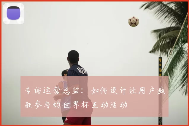 专访运营总监:如何设计让用户疯狂参与的世界杯互动活动